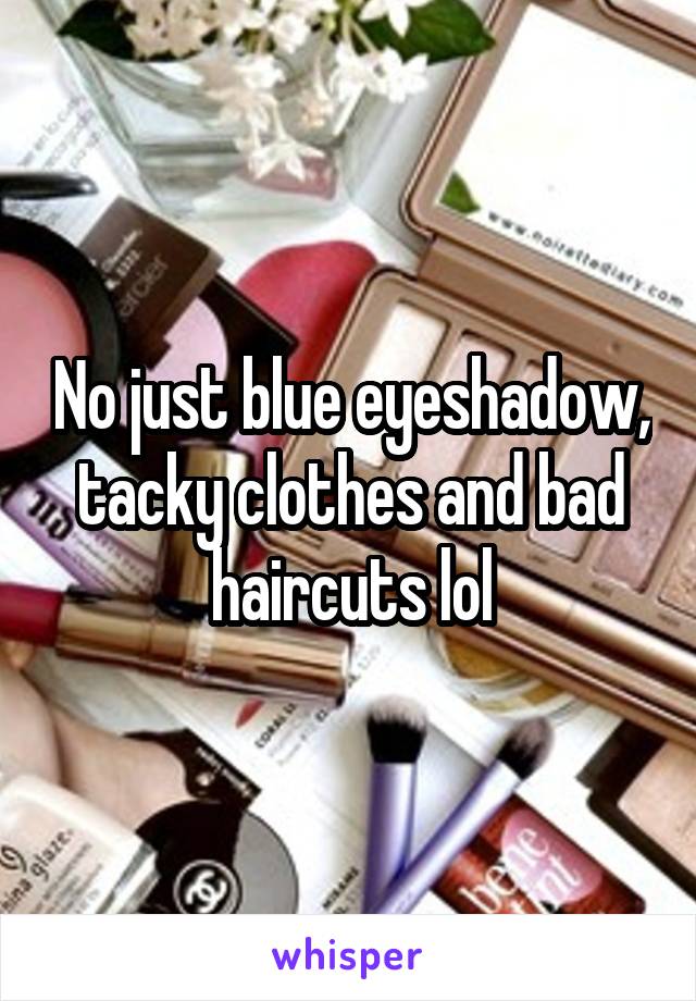 No just blue eyeshadow, tacky clothes and bad haircuts lol