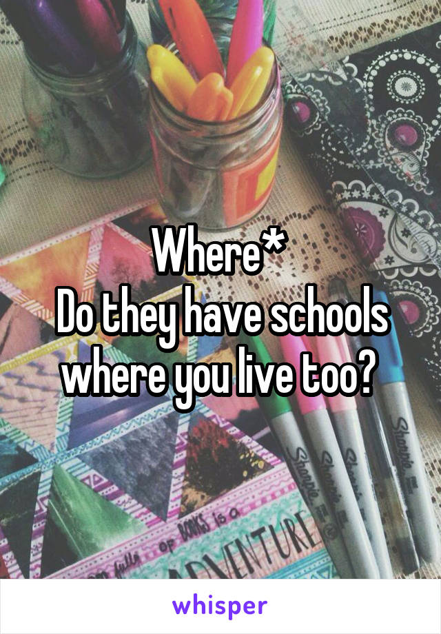 Where* 
Do they have schools where you live too? 