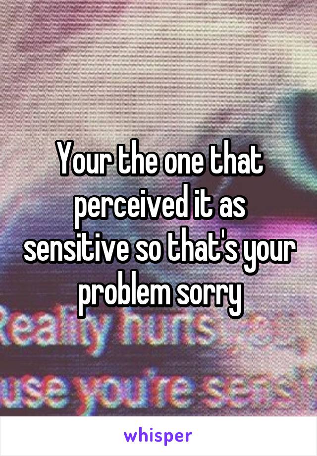 Your the one that perceived it as sensitive so that's your problem sorry