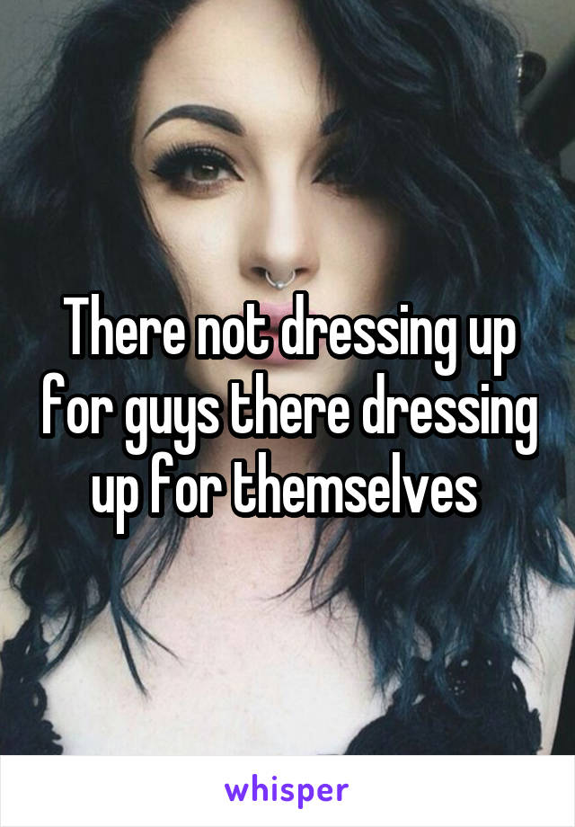There not dressing up for guys there dressing up for themselves 