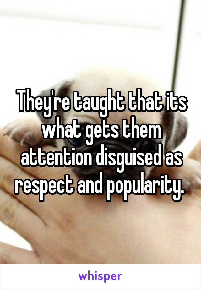 They're taught that its what gets them attention disguised as respect and popularity. 