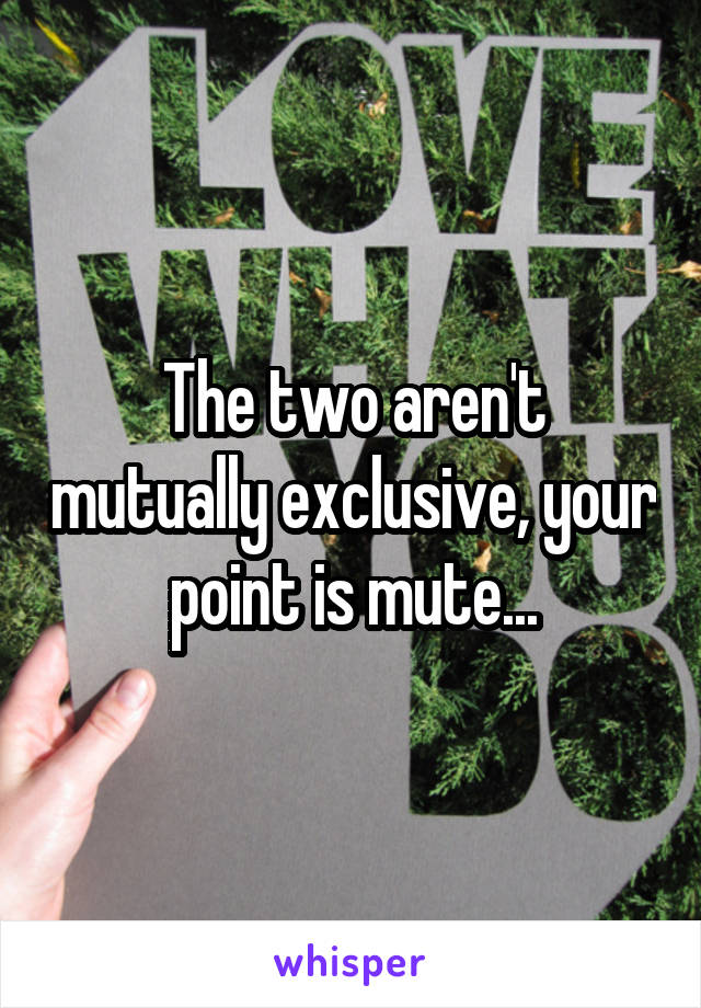The two aren't mutually exclusive, your point is mute...