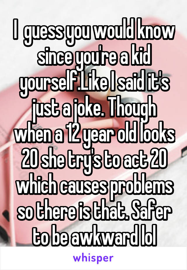 I  guess you would know since you're a kid yourself.Like I said it's just a joke. Though when a 12 year old looks 20 she try's to act 20 which causes problems so there is that. Safer to be awkward lol