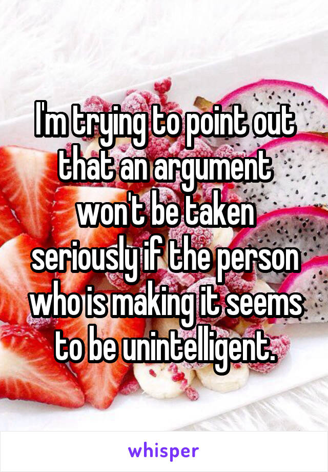 I'm trying to point out that an argument won't be taken seriously if the person who is making it seems to be unintelligent.