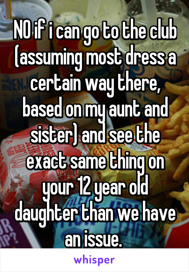 NO if i can go to the club (assuming most dress a certain way there, based on my aunt and sister) and see the exact same thing on your 12 year old daughter than we have an issue. 