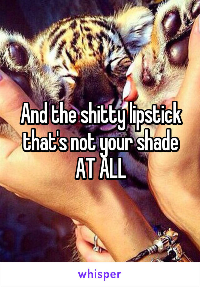 And the shitty lipstick that's not your shade AT ALL