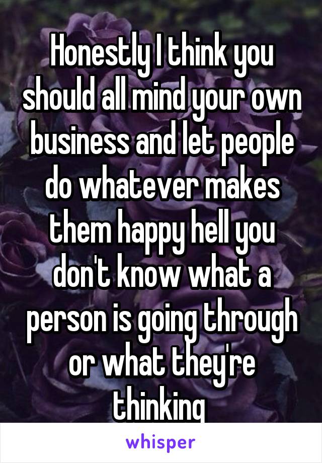 Honestly I think you should all mind your own business and let people do whatever makes them happy hell you don't know what a person is going through or what they're thinking 