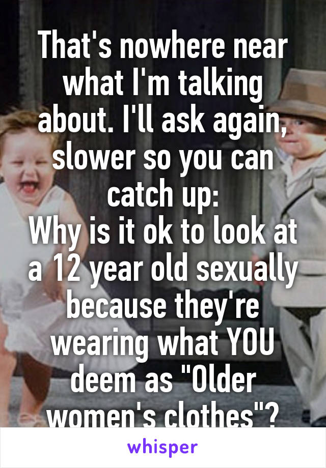 That's nowhere near what I'm talking about. I'll ask again, slower so you can catch up:
Why is it ok to look at a 12 year old sexually because they're wearing what YOU deem as "Older women's clothes"?