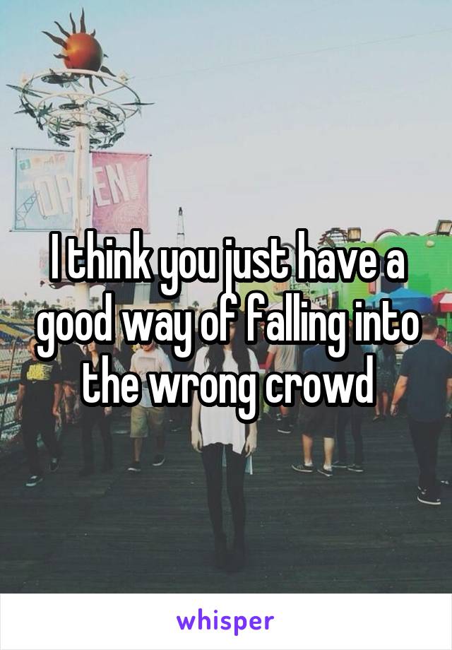 I think you just have a good way of falling into the wrong crowd