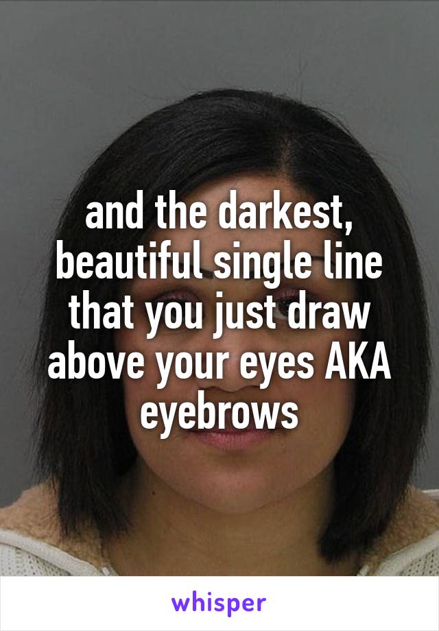 and the darkest, beautiful single line that you just draw above your eyes AKA eyebrows
