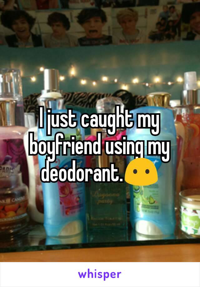 I just caught my boyfriend using my deodorant.😶