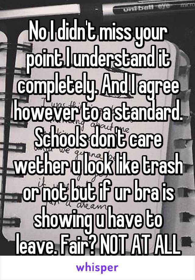 No I didn't miss your point I understand it completely. And I agree however to a standard. Schools don't care wether u look like trash or not but if ur bra is showing u have to leave. Fair? NOT AT ALL