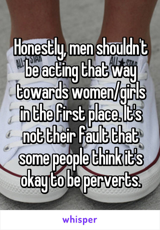 Honestly, men shouldn't be acting that way towards women/girls in the first place. It's not their fault that some people think it's okay to be perverts.