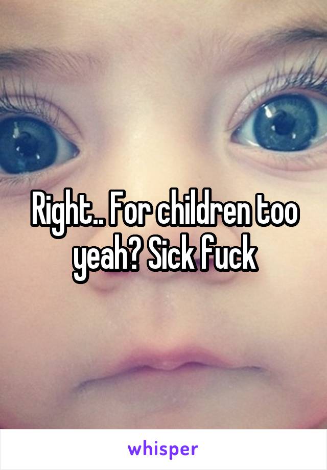 Right.. For children too yeah? Sick fuck