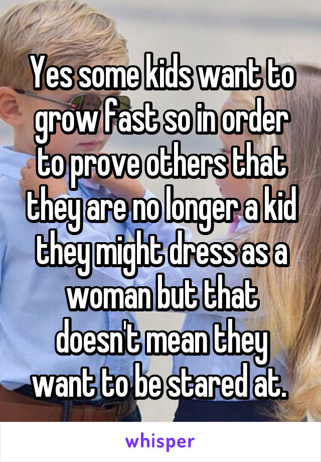 Yes some kids want to grow fast so in order to prove others that they are no longer a kid they might dress as a woman but that doesn't mean they want to be stared at. 