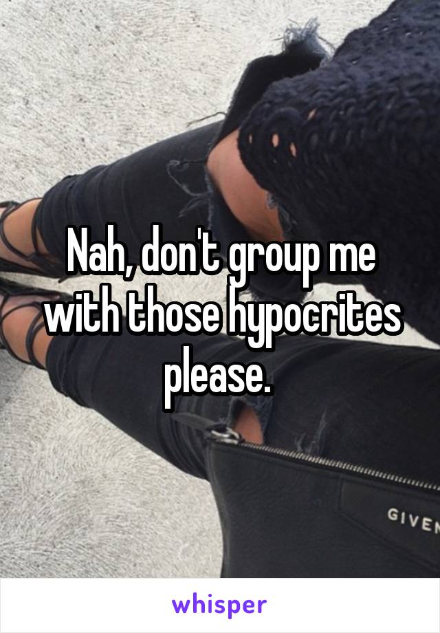 Nah, don't group me with those hypocrites please. 