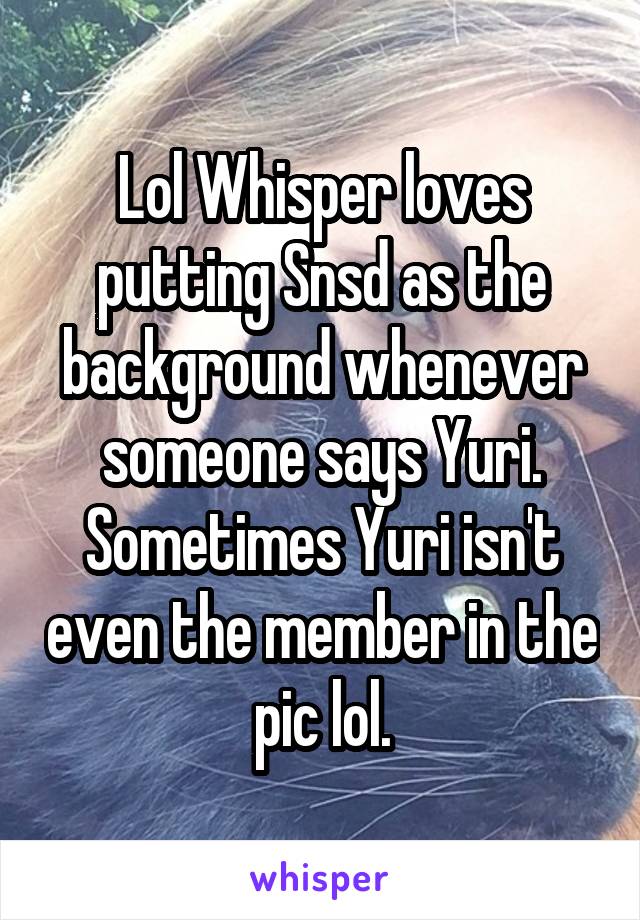 Lol Whisper loves putting Snsd as the background whenever someone says Yuri. Sometimes Yuri isn't even the member in the pic lol.