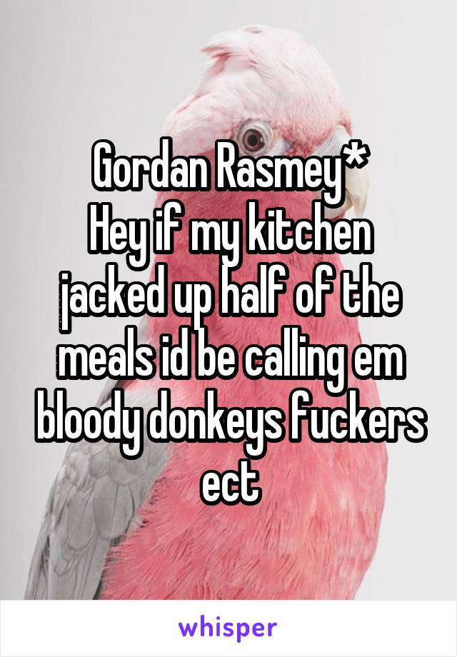 Gordan Rasmey*
Hey if my kitchen jacked up half of the meals id be calling em bloody donkeys fuckers ect