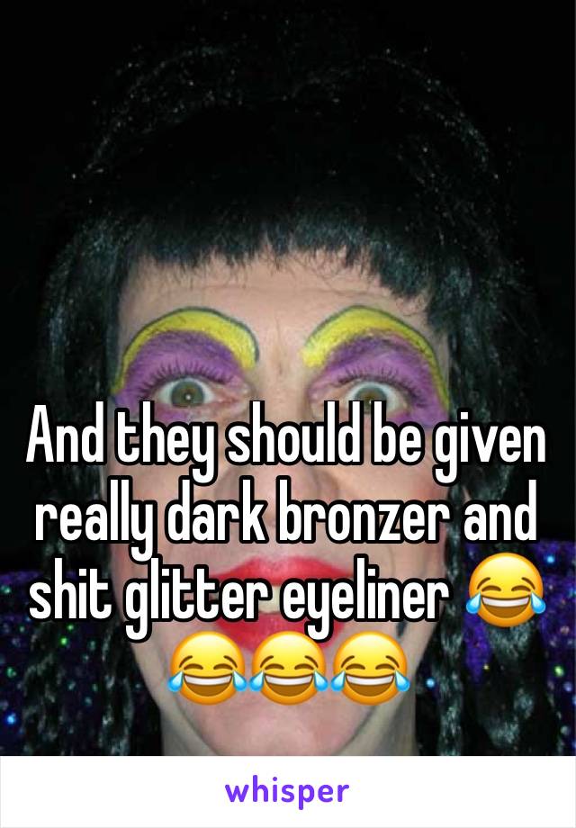 And they should be given really dark bronzer and shit glitter eyeliner 😂😂😂😂