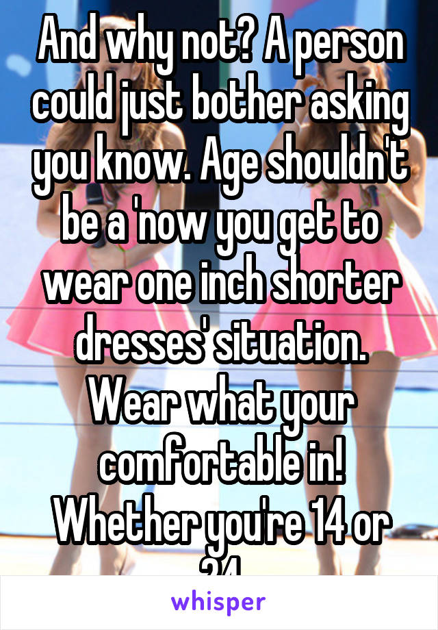 And why not? A person could just bother asking you know. Age shouldn't be a 'now you get to wear one inch shorter dresses' situation. Wear what your comfortable in! Whether you're 14 or 24