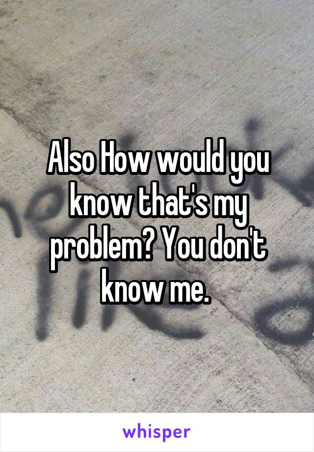 Also How would you know that's my problem? You don't know me. 