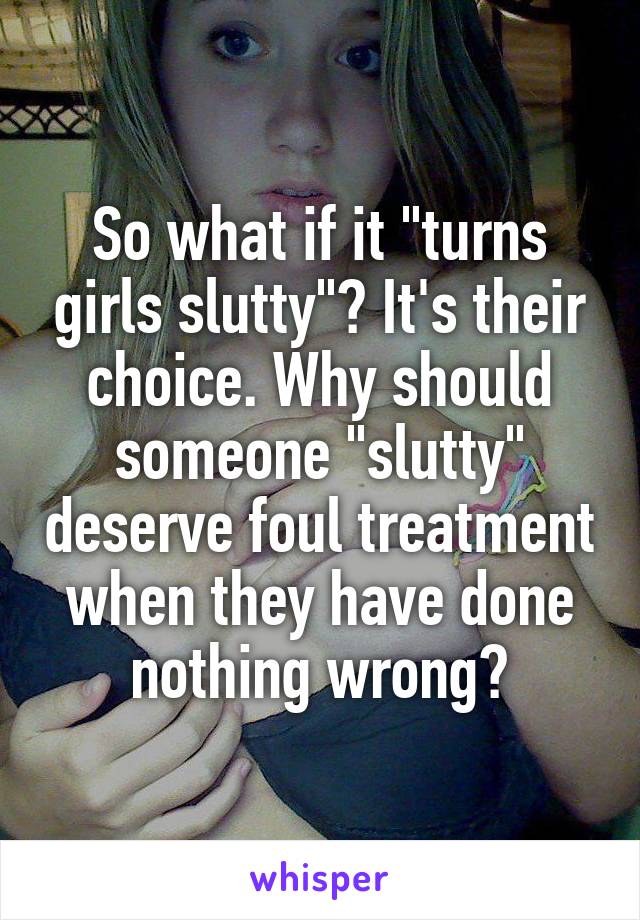 So what if it "turns girls slutty"? It's their choice. Why should someone "slutty" deserve foul treatment when they have done nothing wrong?