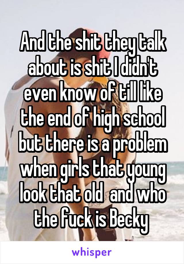 And the shit they talk about is shit I didn't even know of till like the end of high school but there is a problem when girls that young look that old  and who the fuck is Becky 