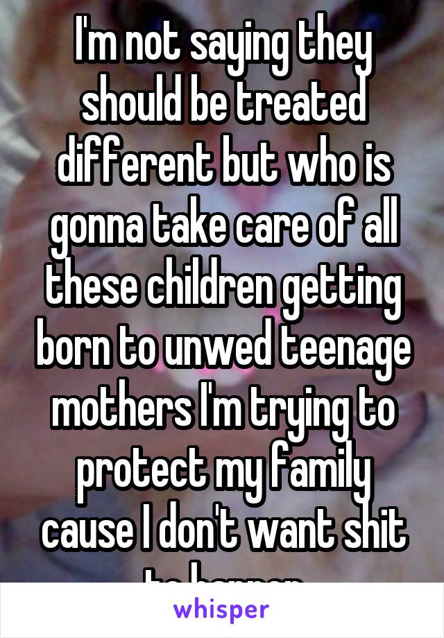 I'm not saying they should be treated different but who is gonna take care of all these children getting born to unwed teenage mothers I'm trying to protect my family cause I don't want shit to happen