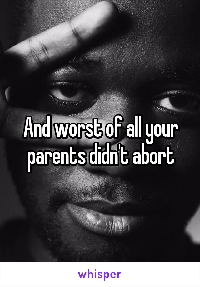 And worst of all your parents didn't abort