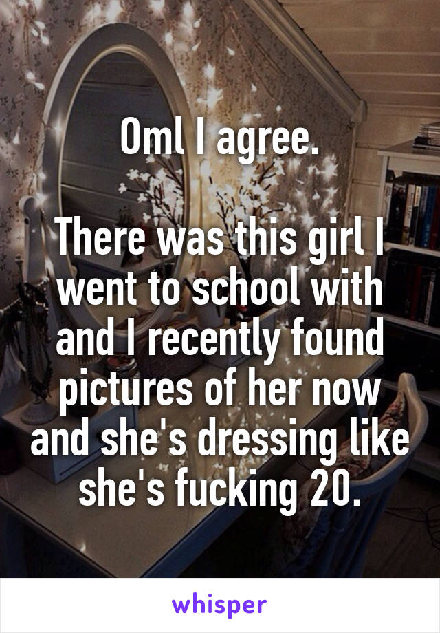 Oml I agree.

There was this girl I went to school with and I recently found pictures of her now and she's dressing like she's fucking 20.
