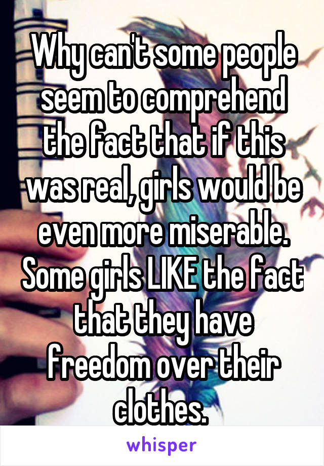 Why can't some people seem to comprehend the fact that if this was real, girls would be even more miserable. Some girls LIKE the fact that they have freedom over their clothes. 