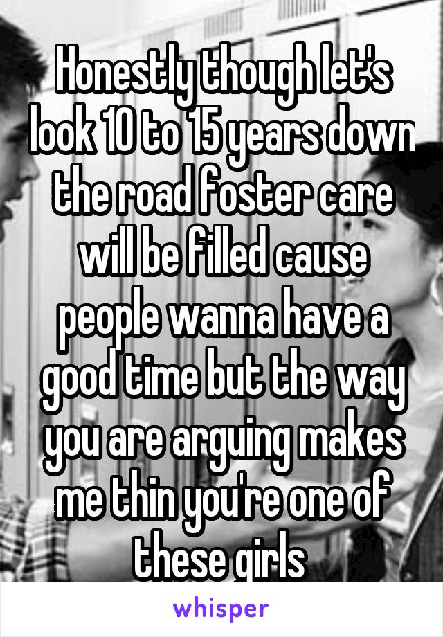 Honestly though let's look 10 to 15 years down the road foster care will be filled cause people wanna have a good time but the way you are arguing makes me thin you're one of these girls 