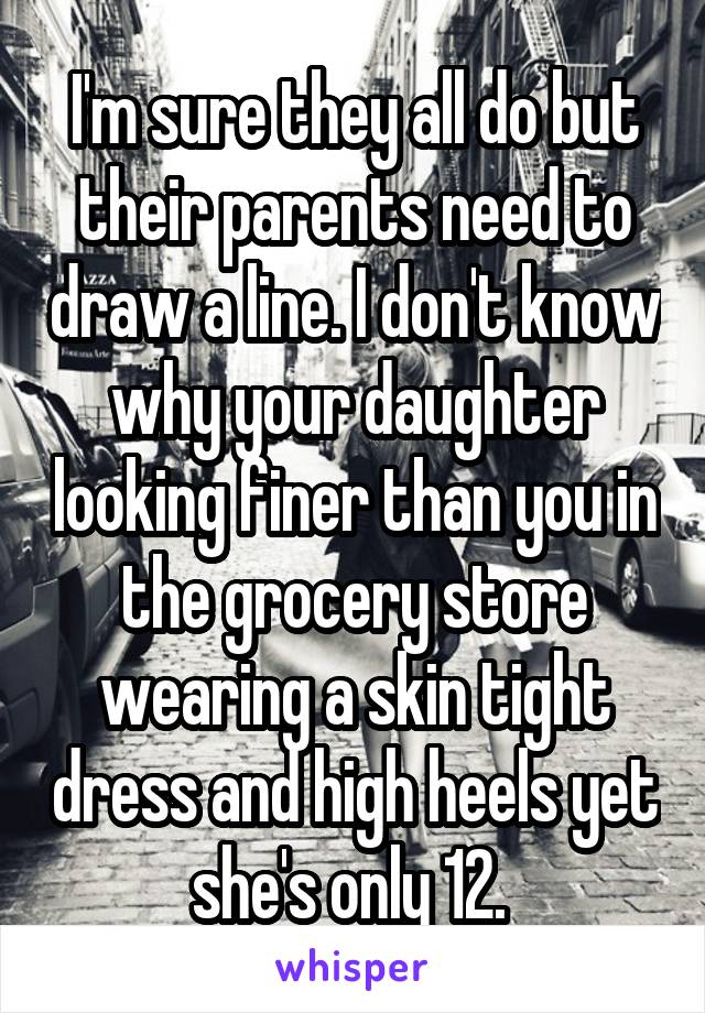 I'm sure they all do but their parents need to draw a line. I don't know why your daughter looking finer than you in the grocery store wearing a skin tight dress and high heels yet she's only 12. 