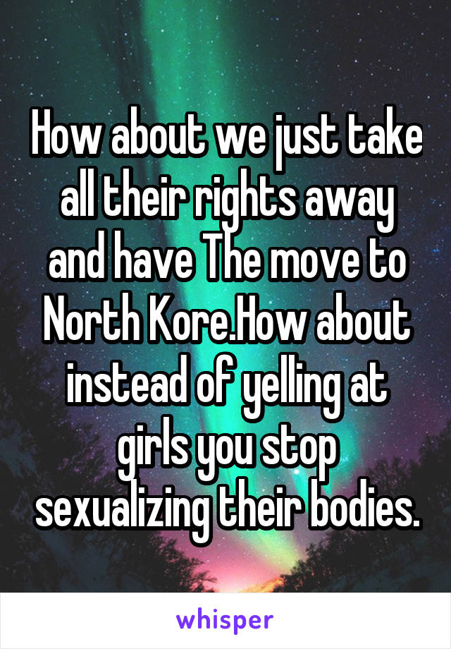 How about we just take all their rights away and have The move to North Kore.How about instead of yelling at girls you stop sexualizing their bodies.