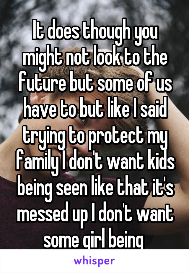 It does though you might not look to the future but some of us have to but like I said trying to protect my family I don't want kids being seen like that it's messed up I don't want some girl being 