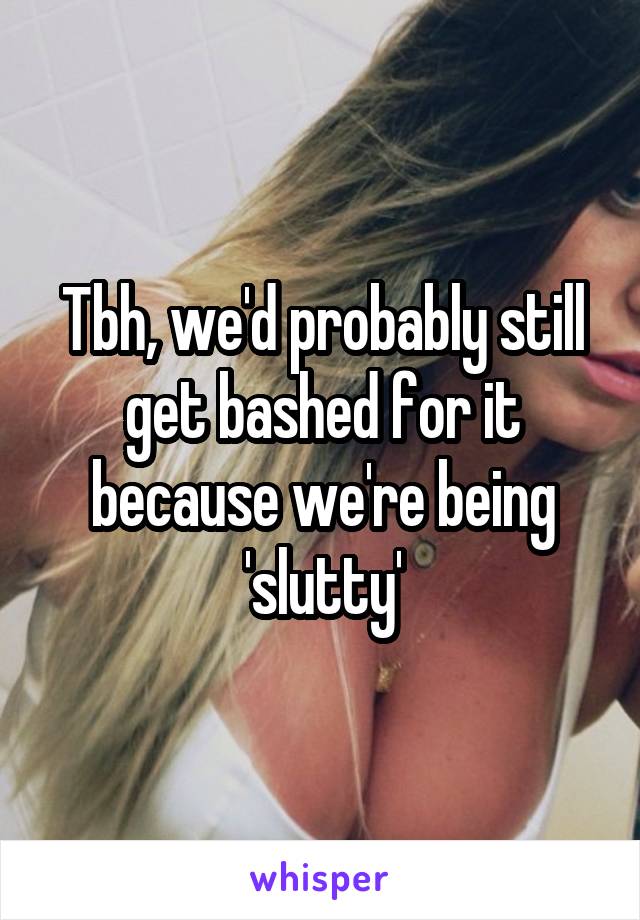 Tbh, we'd probably still get bashed for it because we're being 'slutty'