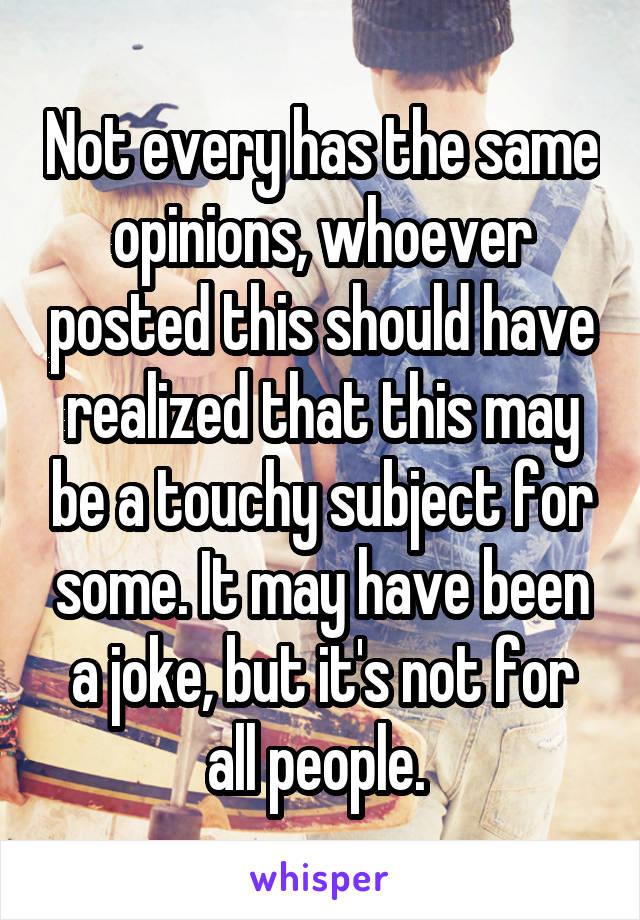 Not every has the same opinions, whoever posted this should have realized that this may be a touchy subject for some. It may have been a joke, but it's not for all people. 