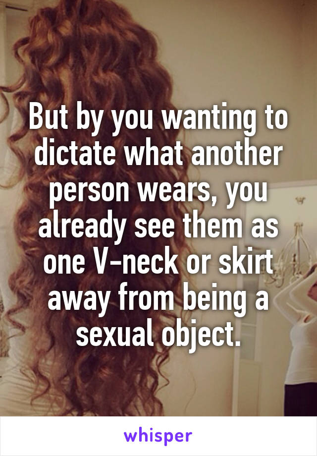 But by you wanting to dictate what another person wears, you already see them as one V-neck or skirt away from being a sexual object.