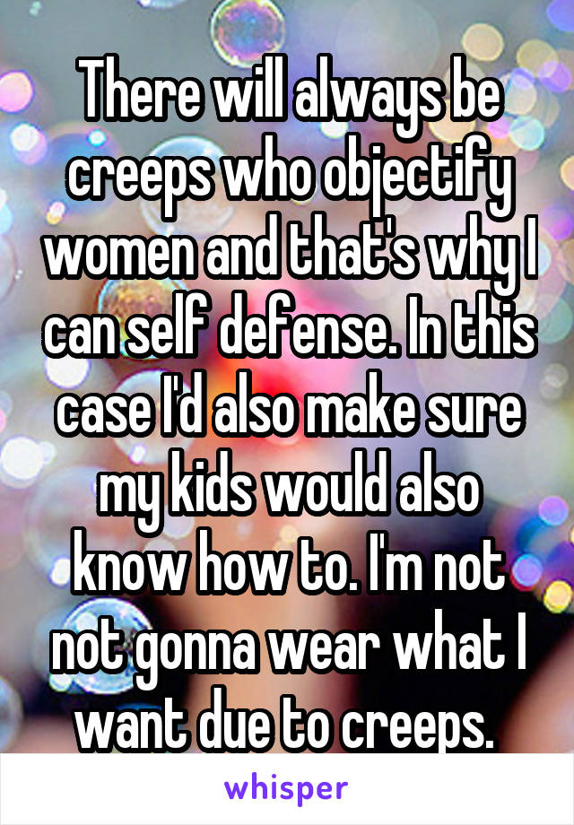 There will always be creeps who objectify women and that's why I can self defense. In this case I'd also make sure my kids would also know how to. I'm not not gonna wear what I want due to creeps. 