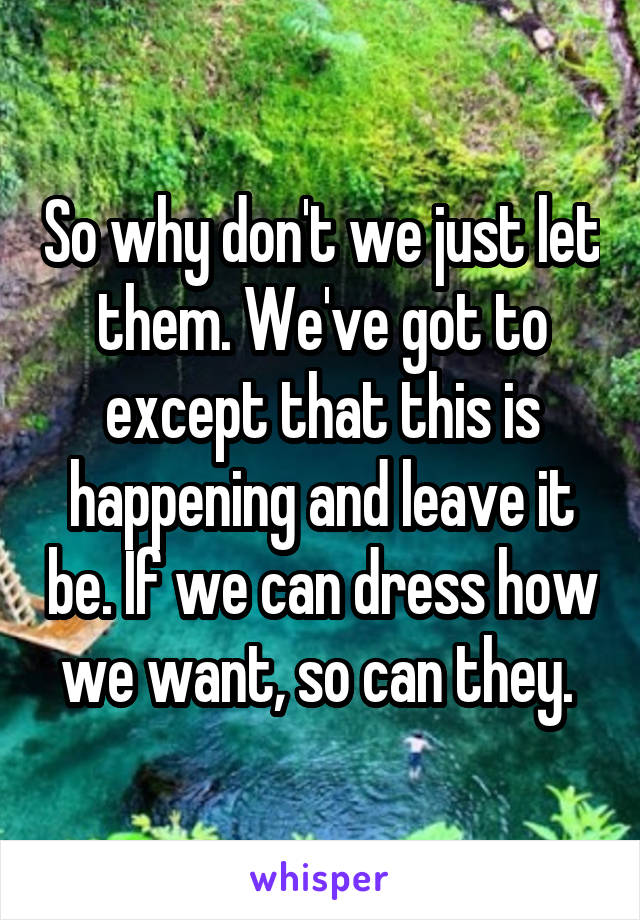 So why don't we just let them. We've got to except that this is happening and leave it be. If we can dress how we want, so can they. 