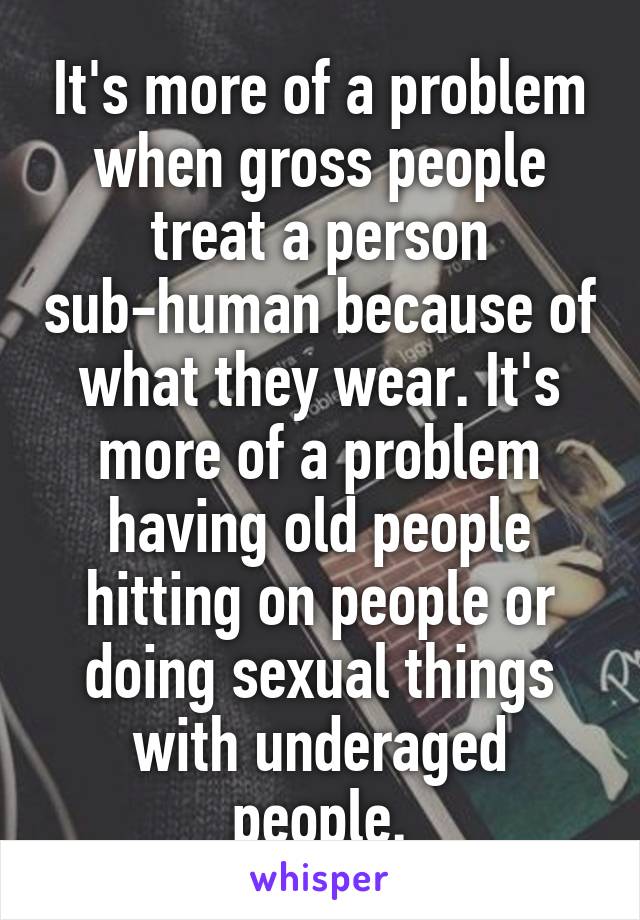 It's more of a problem when gross people treat a person sub-human because of what they wear. It's more of a problem having old people hitting on people or doing sexual things with underaged people.