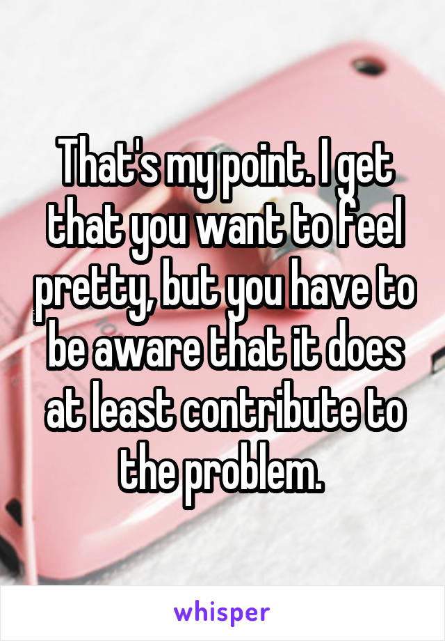 That's my point. I get that you want to feel pretty, but you have to be aware that it does at least contribute to the problem. 