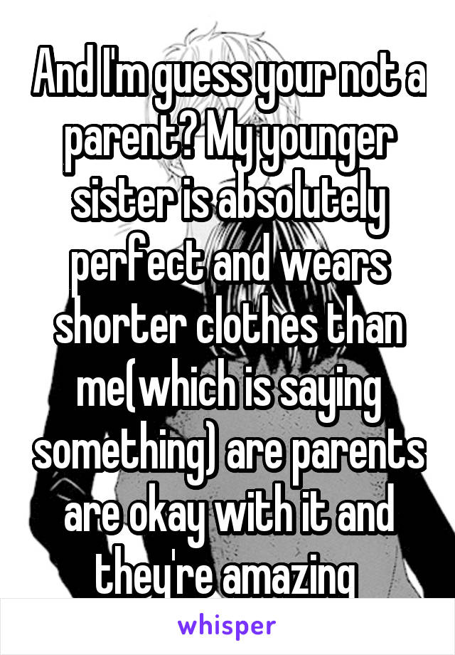 And I'm guess your not a parent? My younger sister is absolutely perfect and wears shorter clothes than me(which is saying something) are parents are okay with it and they're amazing 