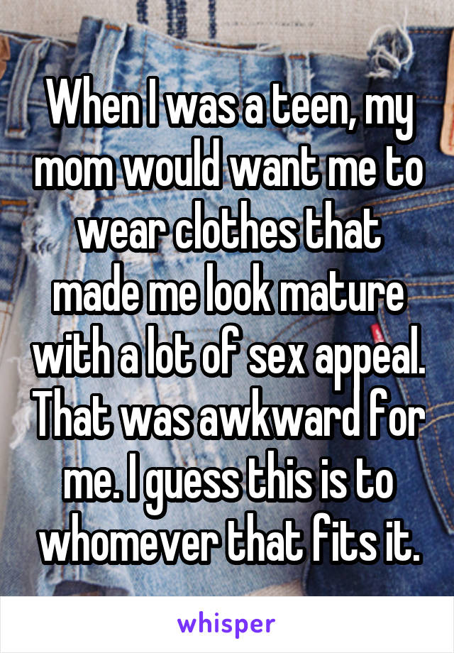 When I was a teen, my mom would want me to wear clothes that made me look mature with a lot of sex appeal. That was awkward for me. I guess this is to whomever that fits it.