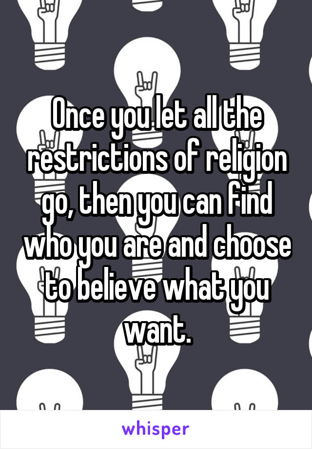 Once you let all the restrictions of religion go, then you can find who you are and choose to believe what you want.