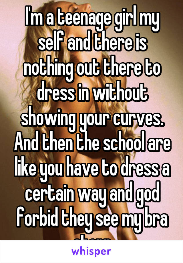 I'm a teenage girl my self and there is nothing out there to dress in without showing your curves. And then the school are like you have to dress a certain way and god forbid they see my bra starp