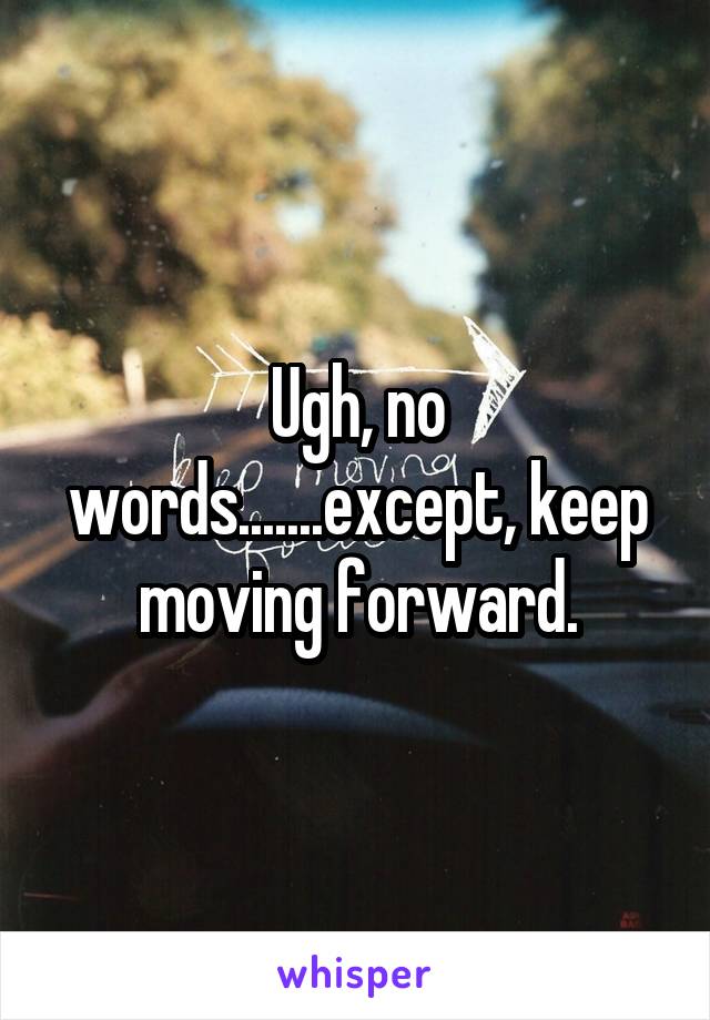 Ugh, no words.......except, keep moving forward.