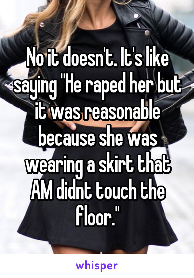 No it doesn't. It's like saying "He raped her but it was reasonable because she was wearing a skirt that AM didnt touch the floor."