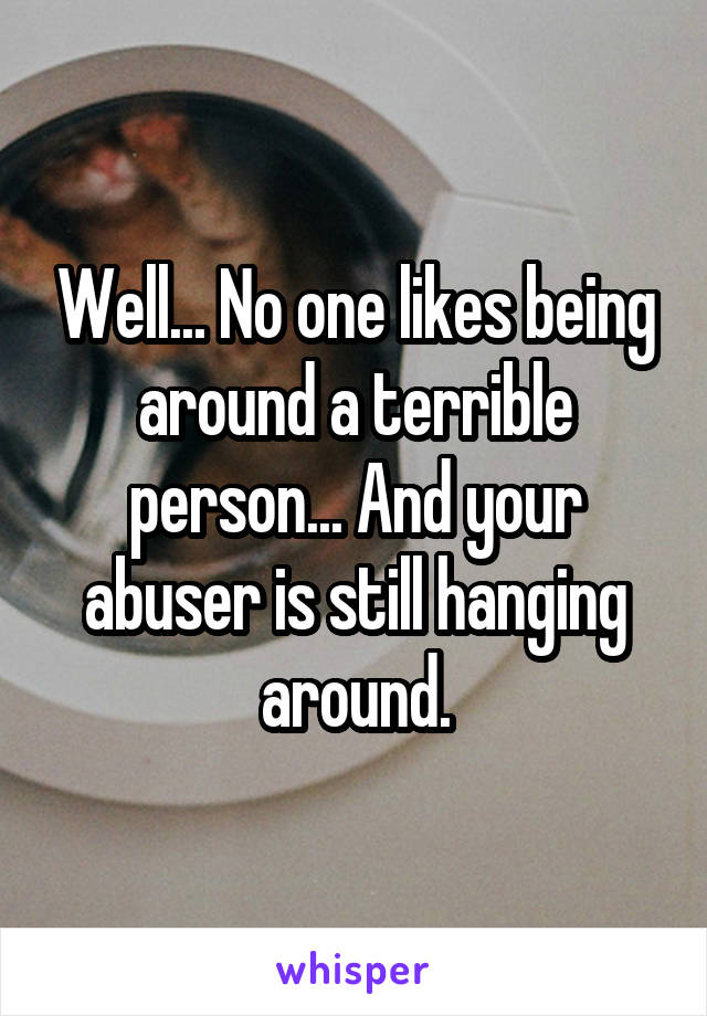 Well... No one likes being around a terrible person... And your abuser is still hanging around.