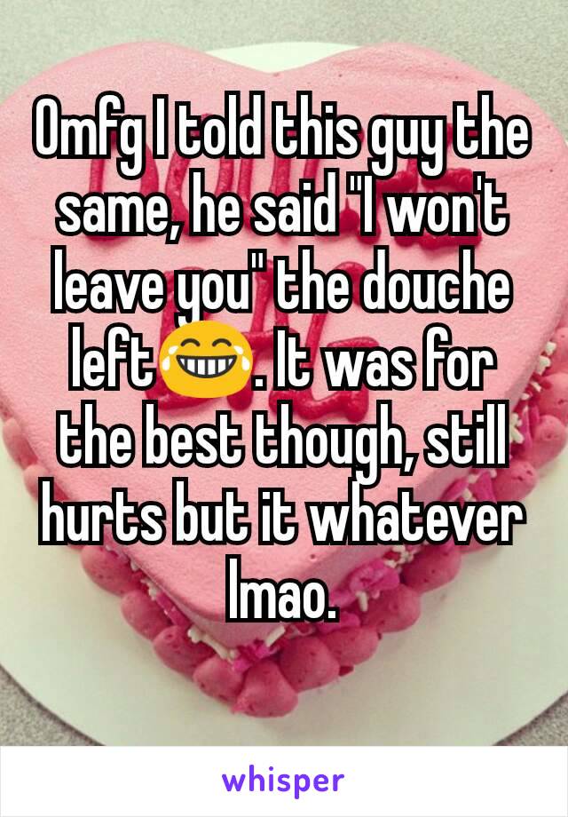 Omfg I told this guy the same, he said "I won't leave you" the douche left😂. It was for the best though, still hurts but it whatever lmao.